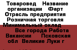 Товаровед › Название организации ­ Фарт › Отрасль предприятия ­ Розничная торговля › Минимальный оклад ­ 15 000 - Все города Работа » Вакансии   . Псковская обл.,Великие Луки г.